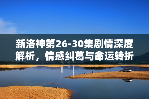 新洛神第26-30集剧情深度解析，情感纠葛与命运转折