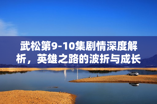 武松第9-10集剧情深度解析，英雄之路的波折与成长