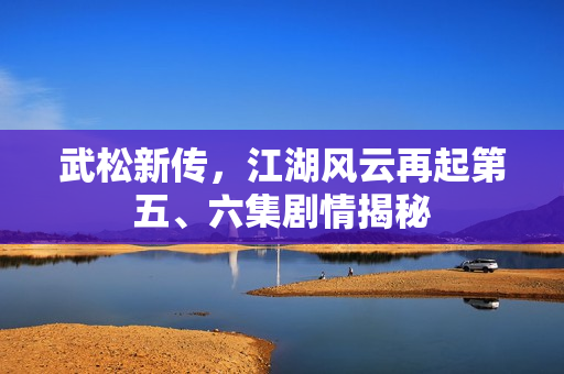 武松新传，江湖风云再起第五、六集剧情揭秘