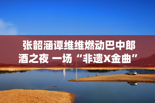  张韶涵谭维维燃动巴中郎酒之夜 一场“非遗X金曲”的双向奔赴(张韶涵 谭维维)