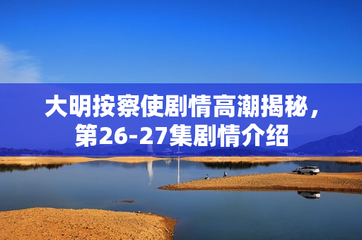 大明按察使剧情高潮揭秘，第26-27集剧情介绍