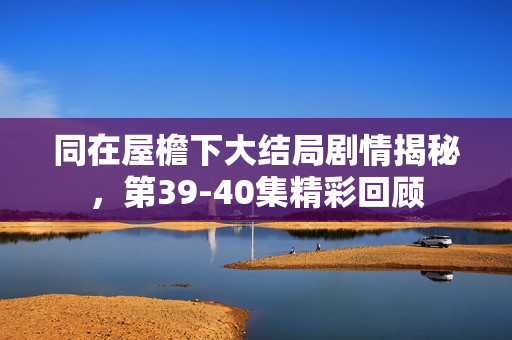 同在屋檐下大结局剧情揭秘，第39-40集精彩回顾