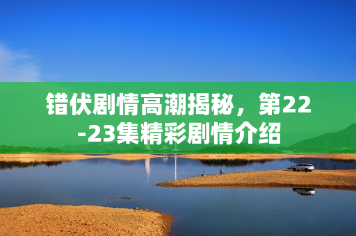 错伏剧情高潮揭秘，第22-23集精彩剧情介绍