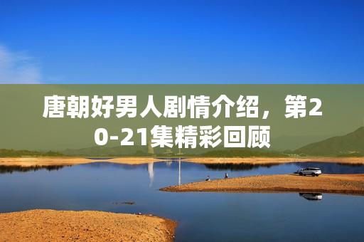 唐朝好男人剧情介绍,第20-21集精彩回顾 唐朝好男人剧情介绍,第20-21集精彩回顾