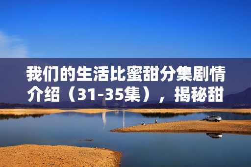 我们的生活比蜜甜分集剧情介绍（31-35集），揭秘甜蜜生活的波折与温情