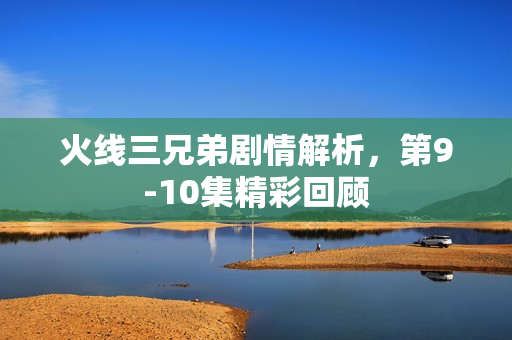 火线三兄弟剧情解析，第9-10集精彩回顾