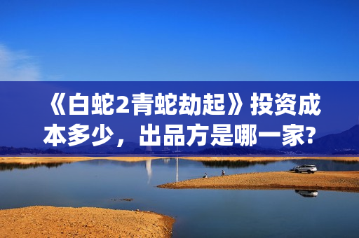 《白蛇2青蛇劫起》投资成本多少，出品方是哪一家?有哪些参与优势?(白蛇2:青蛇劫起在)