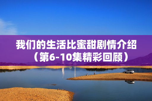 我们的生活比蜜甜剧情介绍（第6-10集精彩回顾）