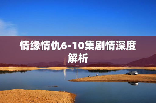 情缘情仇6-10集剧情深度解析