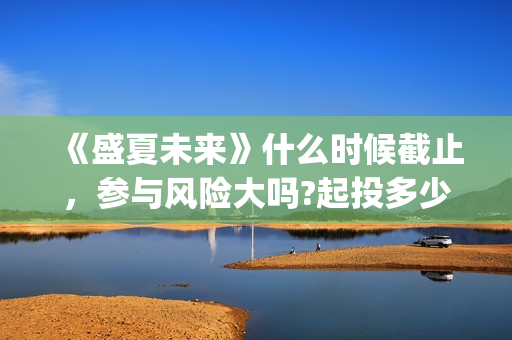 《盛夏未来》什么时候截止，参与风险大吗?起投多少?(盛夏未来ing)