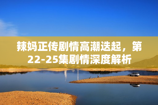 辣妈正传剧情高潮迭起，第22-25集剧情深度解析