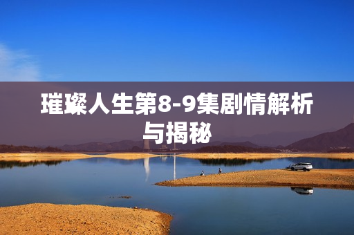 璀璨人生第8-9集剧情解析与揭秘