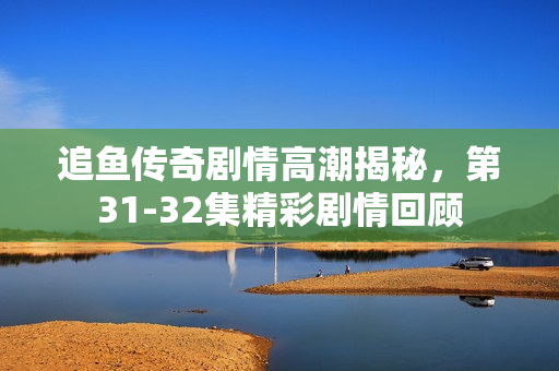 追鱼传奇剧情高潮揭秘，第31-32集精彩剧情回顾