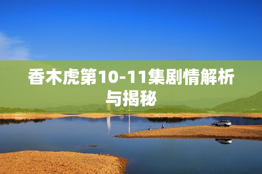 香木虎第10-11集剧情解析与揭秘