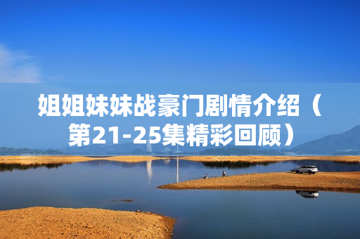 姐姐妹妹战豪门剧情介绍（第21-25集精彩回顾）