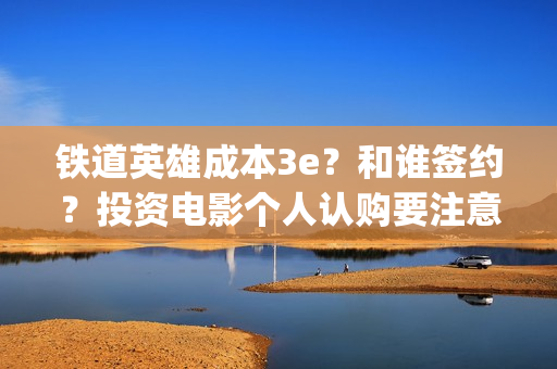 铁道英雄成本3e？和谁签约？投资电影个人认购要注意什么？(铁道英雄撤档了吗)