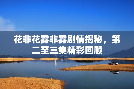 花非花雾非雾剧情揭秘，第二至三集精彩回顾