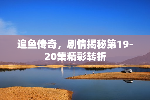 追鱼传奇，剧情揭秘第19-20集精彩转折
