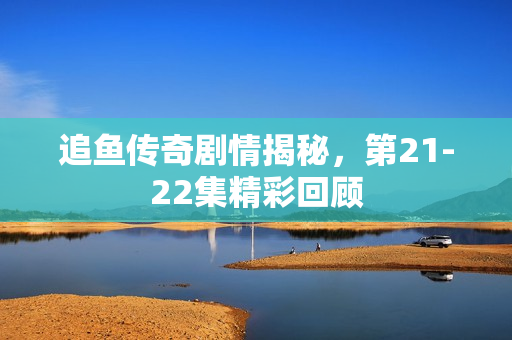 追鱼传奇剧情揭秘，第21-22集精彩回顾