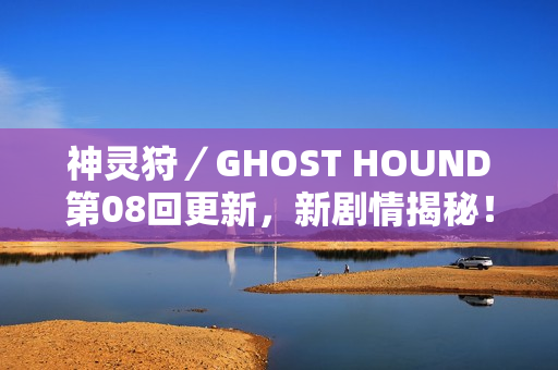 神灵狩/GHOST HOUND第08回更新,新剧情揭秘! 神灵狩/GHOST HOUND第08回更新,新剧情揭秘!