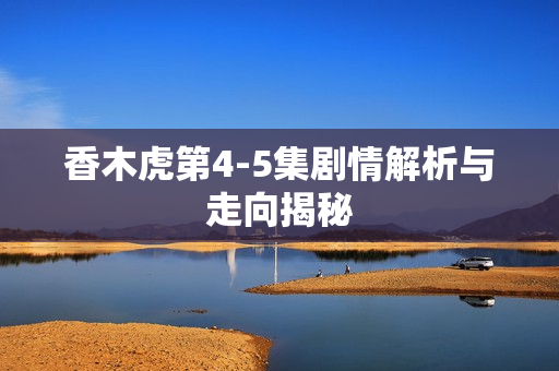 香木虎第4-5集剧情解析与走向揭秘 香木虎第4-5集剧情解析与走向揭秘