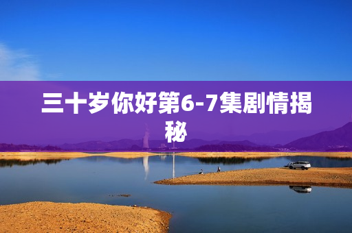 三十岁你好第6-7集剧情揭秘