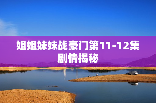 姐姐妹妹战豪门第11-12集剧情揭秘