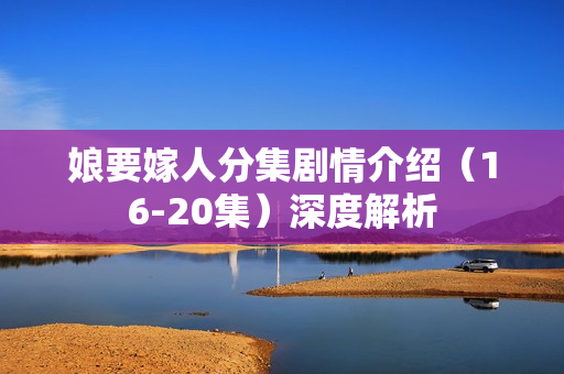 娘要嫁人分集剧情介绍（16-20集）深度解析