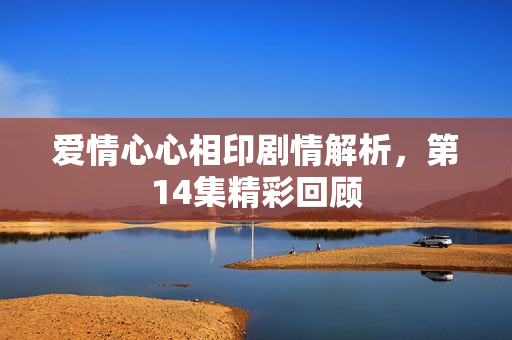 爱情心心相印剧情解析,第14集精彩回顾 爱情心心相印剧情解析,第14集精彩回顾