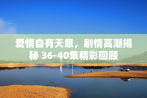 爱情自有天意，剧情高潮揭秘 36-40集精彩回顾