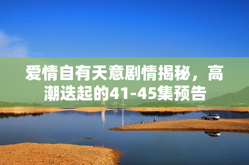 爱情自有天意剧情揭秘,高潮迭起的41-45集预告 爱情自有天意剧情揭秘,高潮迭起的41-45集预告