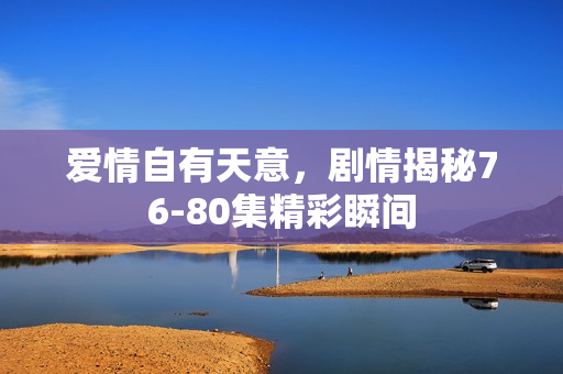 爱情自有天意，剧情揭秘76-80集精彩瞬间