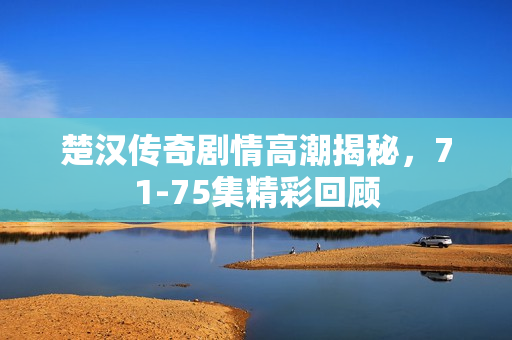 楚汉传奇剧情高潮揭秘，71-75集精彩回顾