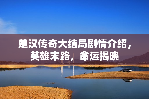 楚汉传奇大结局剧情介绍，英雄末路，命运揭晓