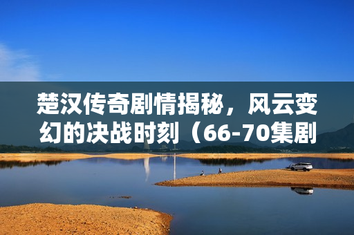 楚汉传奇剧情揭秘，风云变幻的决战时刻（66-70集剧情介绍）