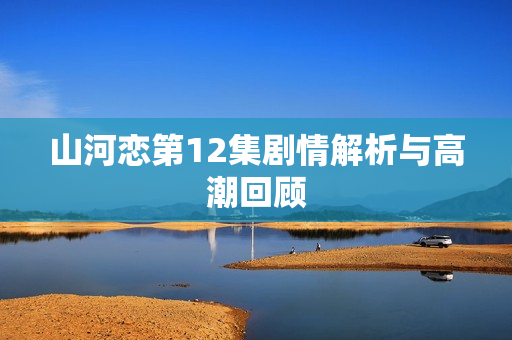 山河恋第12集剧情解析与高潮回顾