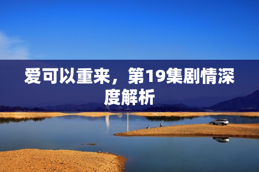 爱可以重来，第19集剧情深度解析