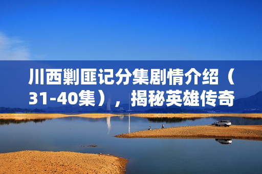 川西剿匪记分集剧情介绍（31-40集），揭秘英雄传奇，探寻历史真相