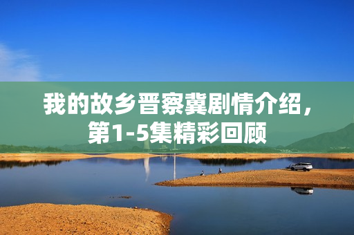 我的故乡晋察冀剧情介绍,第1-5集精彩回顾 我的故乡晋察冀剧情介绍,第1-5集精彩回顾
