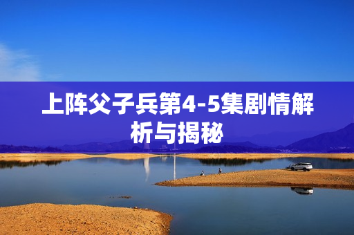 上阵父子兵第4-5集剧情解析与揭秘