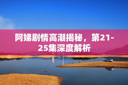 阿娣剧情高潮揭秘，第21-25集深度解析