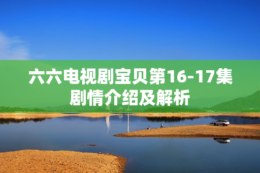 六六电视剧宝贝第16-17集剧情介绍及解析 六六电视剧宝贝第16-17集剧情介绍及解析