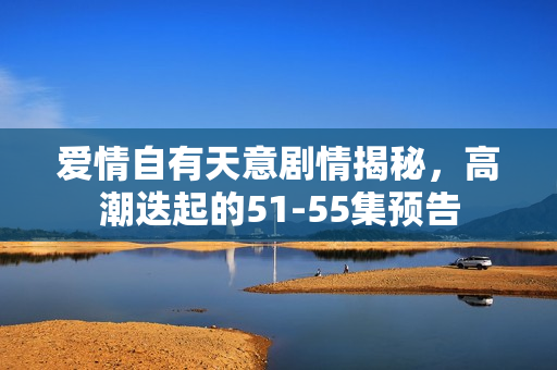 爱情自有天意剧情揭秘，高潮迭起的51-55集预告