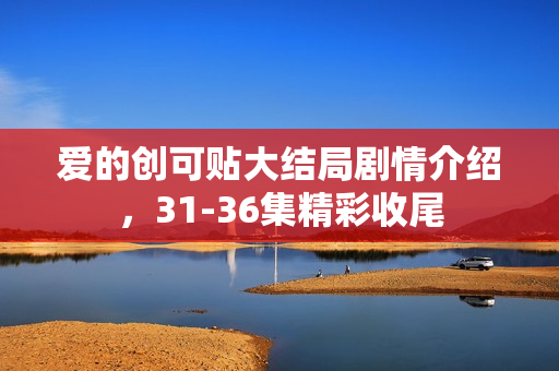 爱的创可贴大结局剧情介绍，31-36集精彩收尾