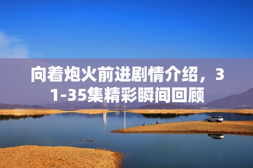 向着炮火前进剧情介绍，31-35集精彩瞬间回顾