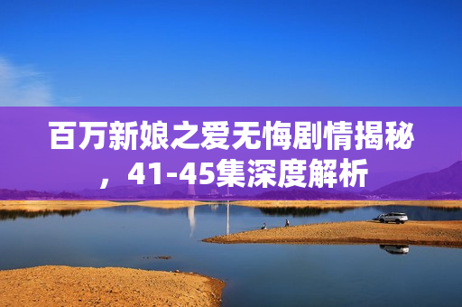 百万新娘之爱无悔剧情揭秘，41-45集深度解析
