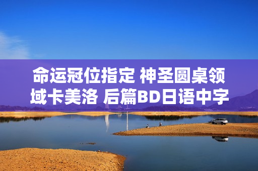 命运冠位指定 神圣圆桌领域卡美洛 后篇BD日语中字发布,评分高达7.1分! 命运冠位指定 神圣圆桌领域卡美洛 后篇BD日语中字发布,评分高达7.1分!