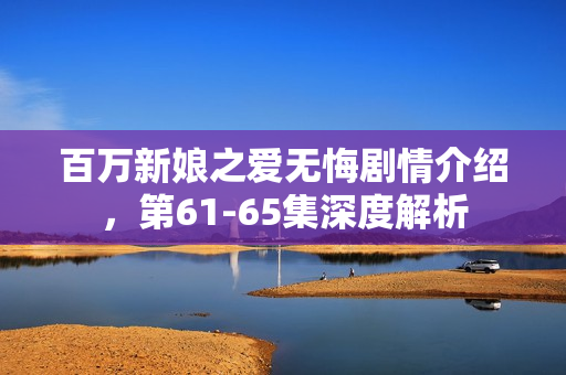 百万新娘之爱无悔剧情介绍，第61-65集深度解析