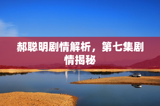 郝聪明剧情解析，第七集剧情揭秘