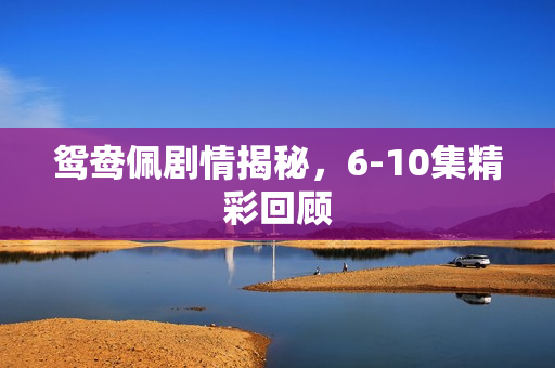 鸳鸯佩剧情揭秘，6-10集精彩回顾